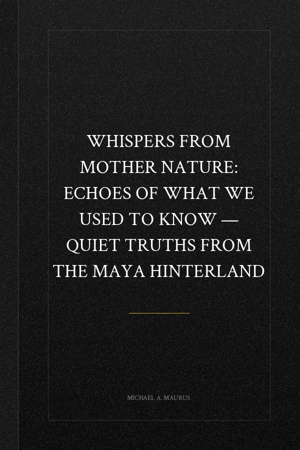 Whispers from Mother Nature: Echoes of What We Used to Know — Quiet Truths from the Maya Hinterland